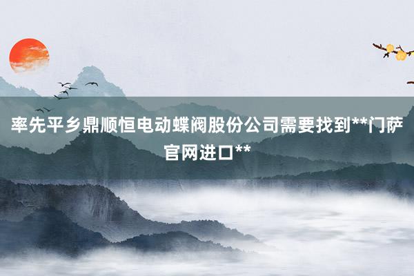 率先平乡鼎顺恒电动蝶阀股份公司需要找到**门萨官网进口**